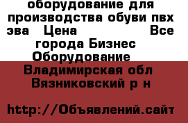 оборудование для производства обуви пвх эва › Цена ­ 5 000 000 - Все города Бизнес » Оборудование   . Владимирская обл.,Вязниковский р-н